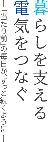 暮らしを支える電気をつなぐ ―「当たり前」の毎日が、ずっと続くように ―