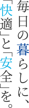 毎日の暮らしに、「快適」と「安全」を。