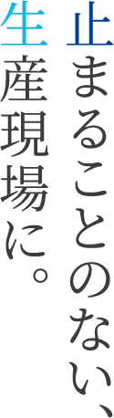 止まることのない、生産現場に。