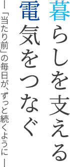 暮らしを支える電気をつなぐ ―「当たり前」の毎日が、ずっと続くように ―