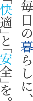 毎日の暮らしに、「快適」と「安全」を。