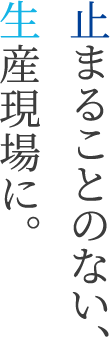 止まることのない、生産現場に。